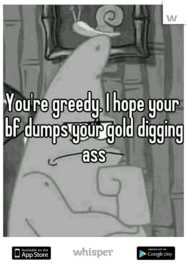 You're greedy. I hope your bf dumps your gold digging ass