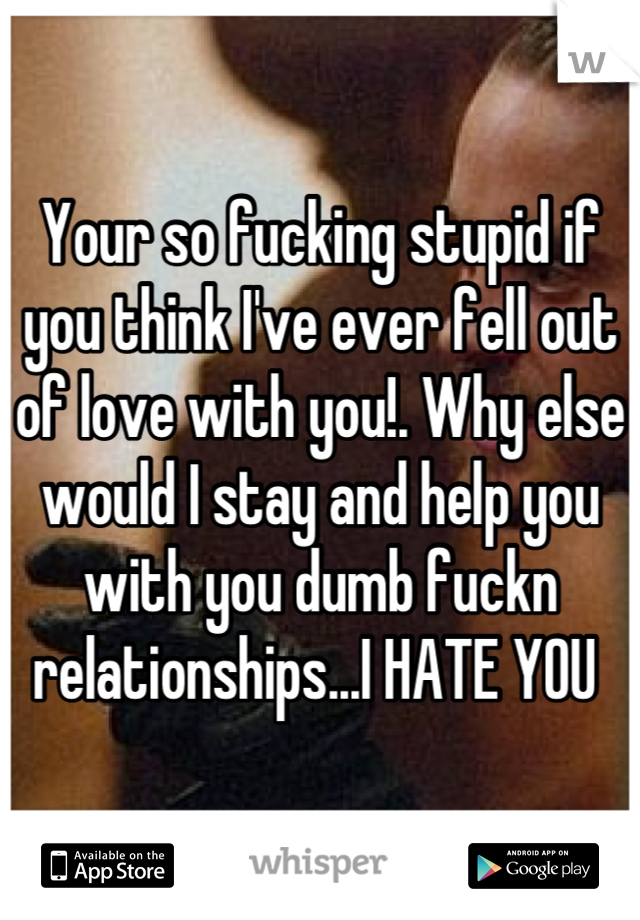 Your so fucking stupid if you think I've ever fell out of love with you!. Why else would I stay and help you with you dumb fuckn relationships...I HATE YOU 