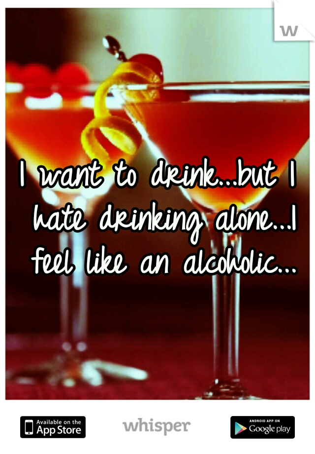 I want to drink...but I hate drinking alone...I feel like an alcoholic...