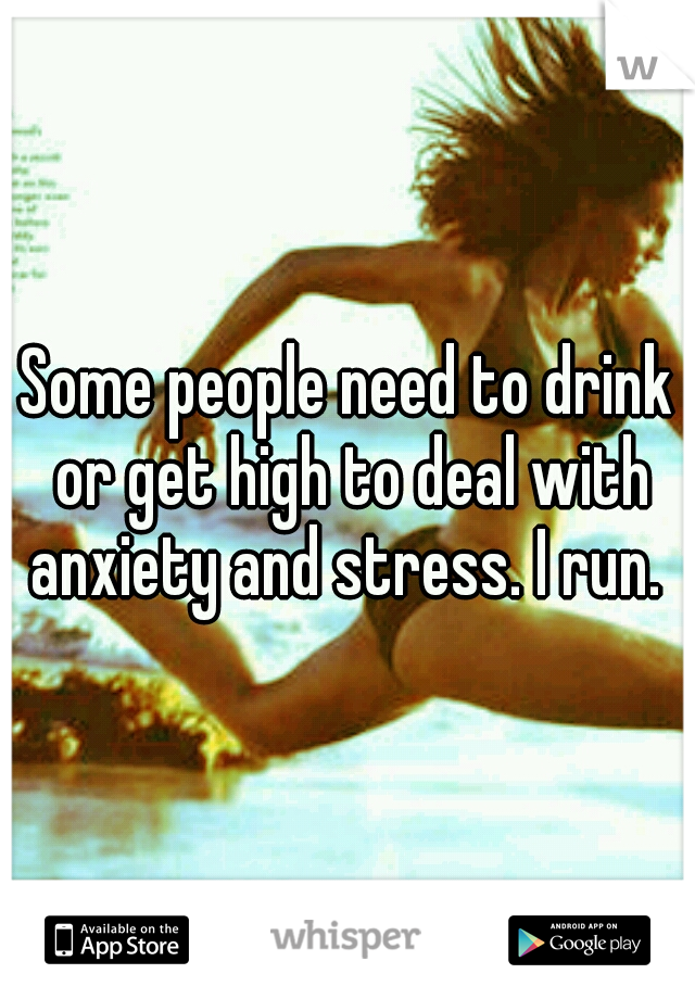 Some people need to drink or get high to deal with anxiety and stress. I run. 