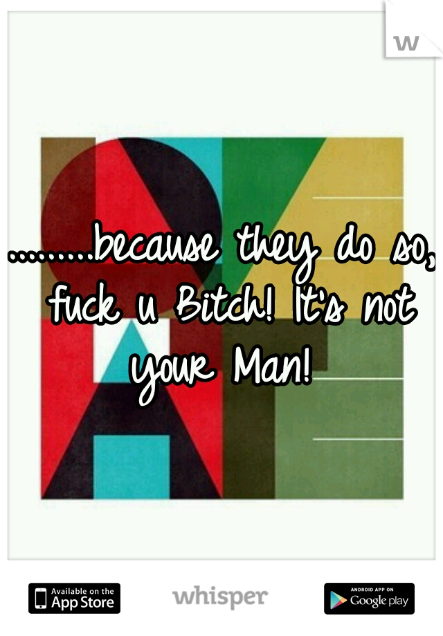 .........because they do so, fuck u Bitch! It's not your Man! 