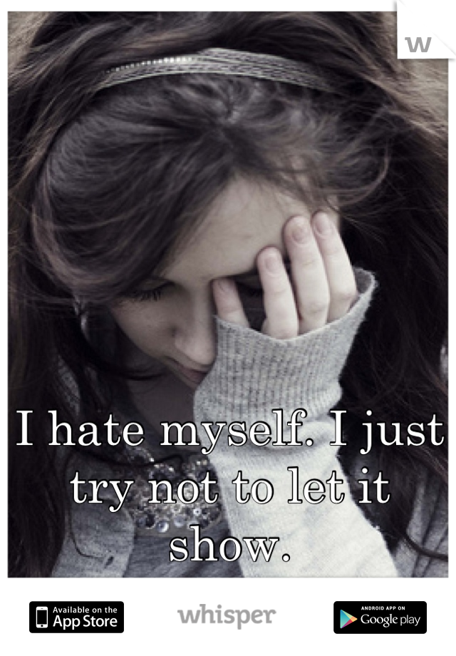 I hate myself. I just try not to let it show.