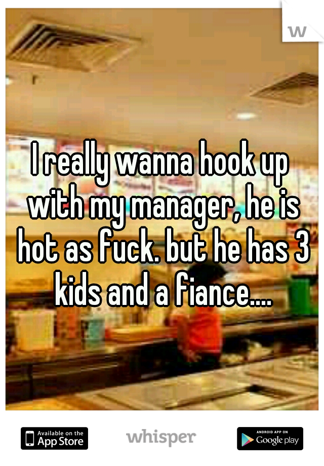 I really wanna hook up with my manager, he is hot as fuck. but he has 3 kids and a fiance....