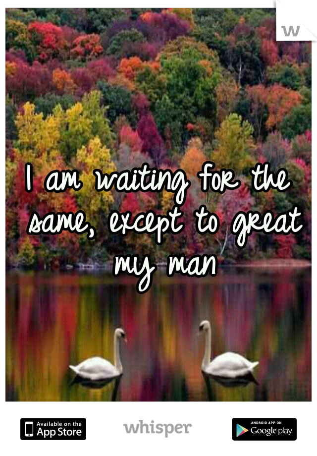 I am waiting for the same, except to great my man