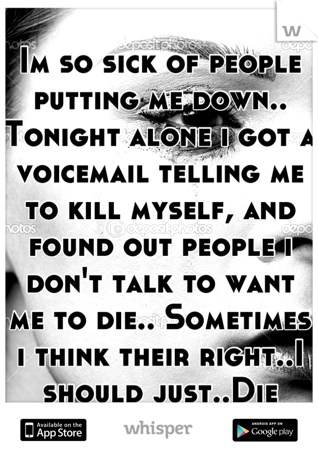 Im so sick of people putting me down.. Tonight alone i got a voicemail telling me to kill myself, and found out people i don't talk to want me to die.. Sometimes i think their right..I should just..Die