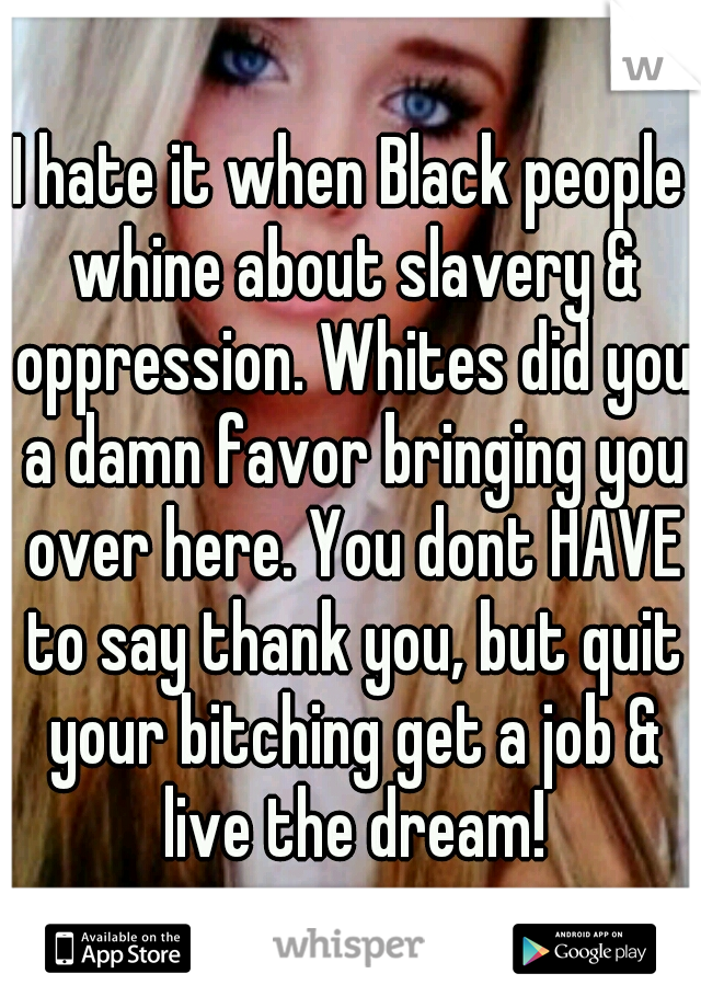 I hate it when Black people whine about slavery & oppression. Whites did you a damn favor bringing you over here. You dont HAVE to say thank you, but quit your bitching get a job & live the dream!