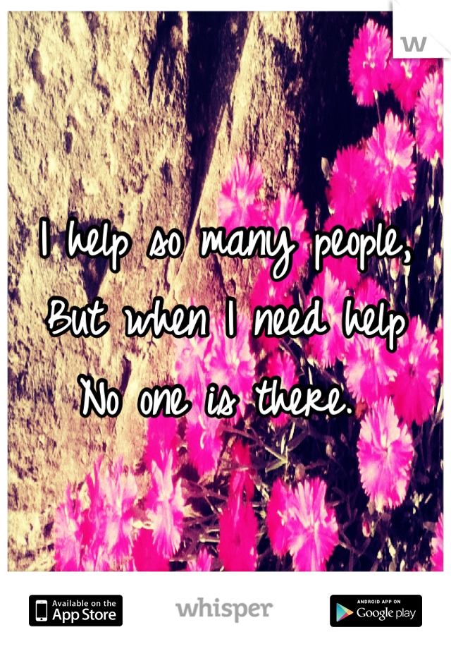 I help so many people, 
But when I need help
No one is there. 