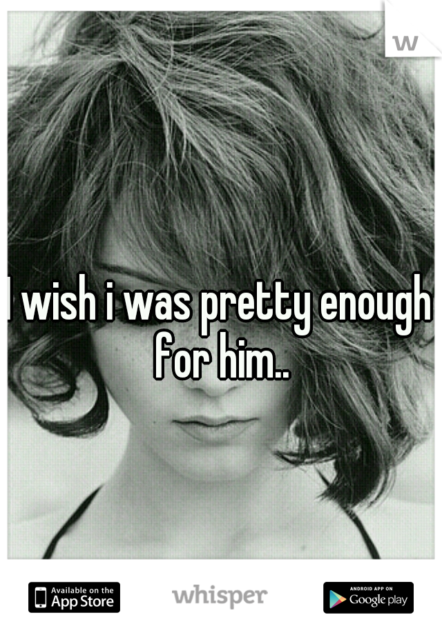 I wish i was pretty enough for him..