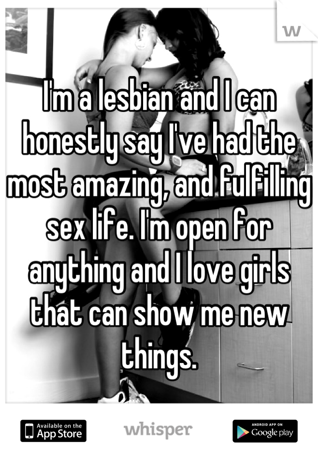 I'm a lesbian and I can honestly say I've had the most amazing, and fulfilling sex life. I'm open for anything and I love girls that can show me new things.