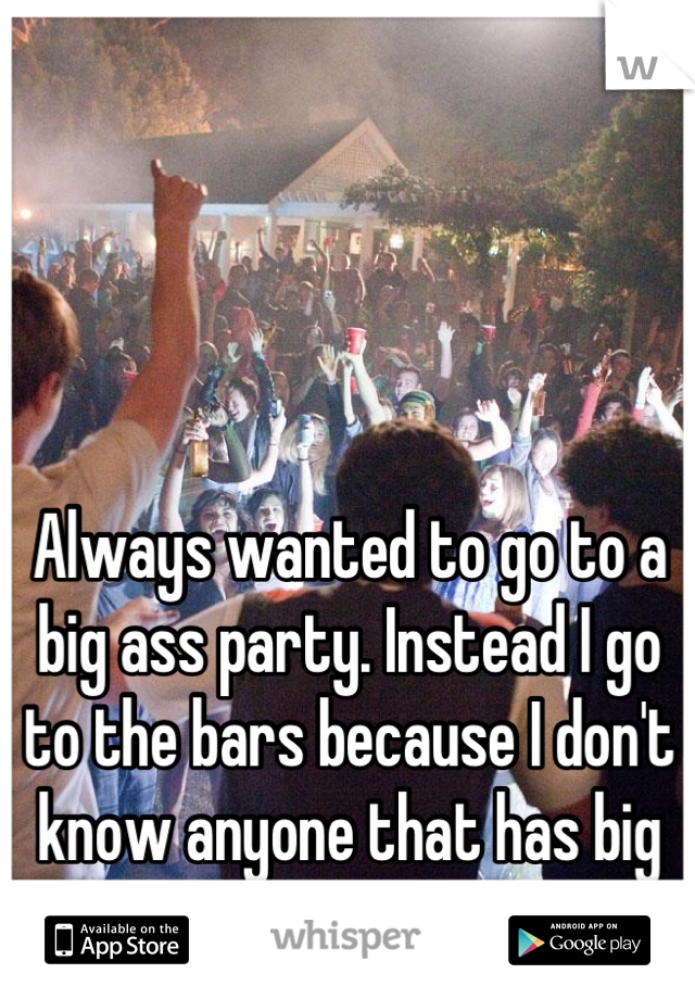 Always wanted to go to a big ass party. Instead I go to the bars because I don't know anyone that has big parties 