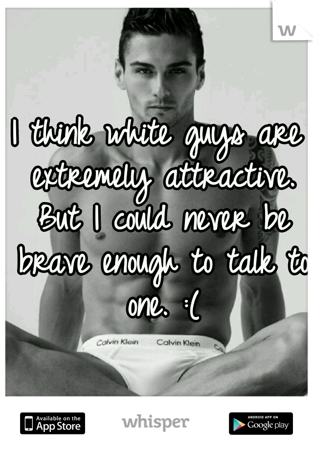 I think white guys are extremely attractive. But I could never be brave enough to talk to one. :(