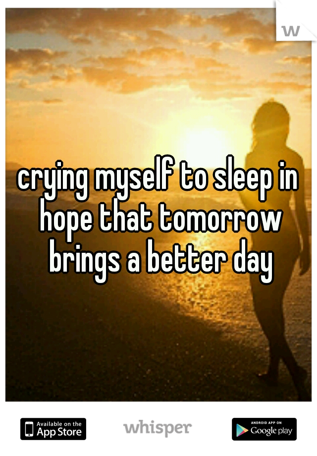 crying myself to sleep in hope that tomorrow brings a better day