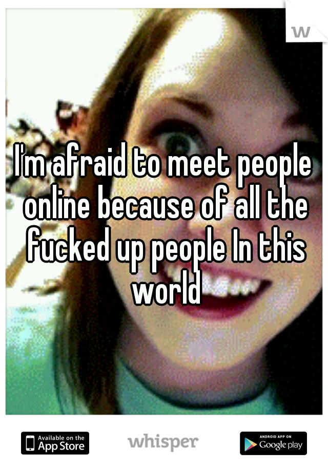 I'm afraid to meet people online because of all the fucked up people In this world