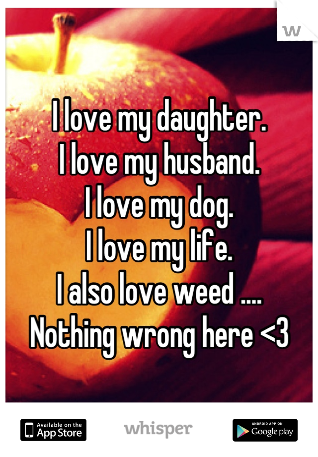 I love my daughter.
I love my husband.
I love my dog.
I love my life.
I also love weed ....
Nothing wrong here <3