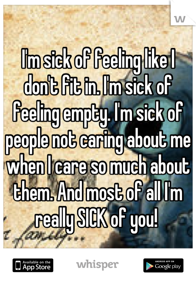 I'm sick of feeling like I don't fit in. I'm sick of feeling empty. I'm sick of people not caring about me when I care so much about them. And most of all I'm really SICK of you! 