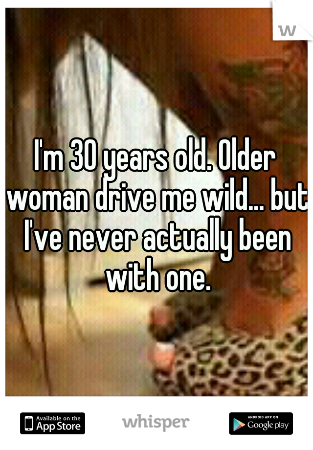 I'm 30 years old. Older woman drive me wild... but I've never actually been with one.