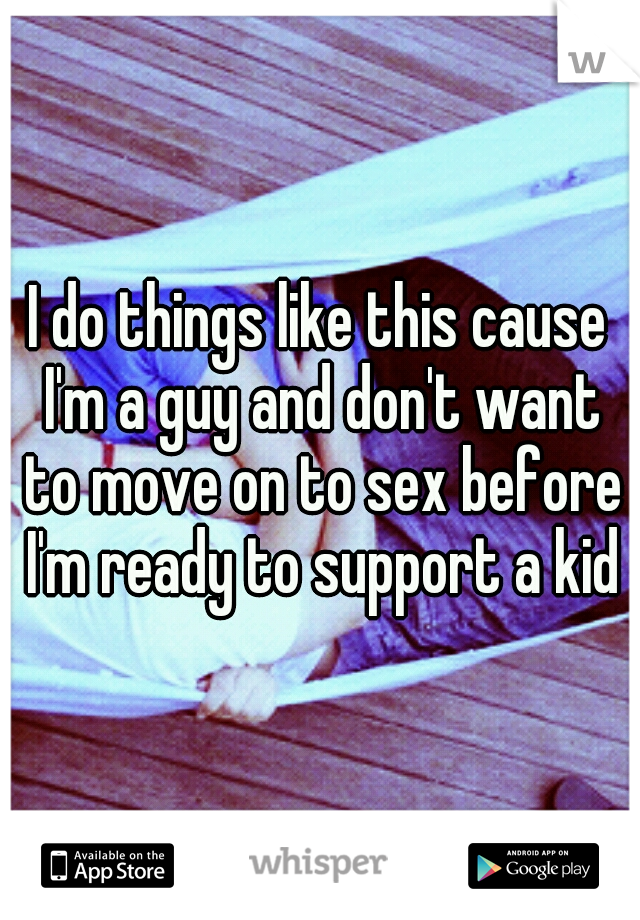 I do things like this cause I'm a guy and don't want to move on to sex before I'm ready to support a kid