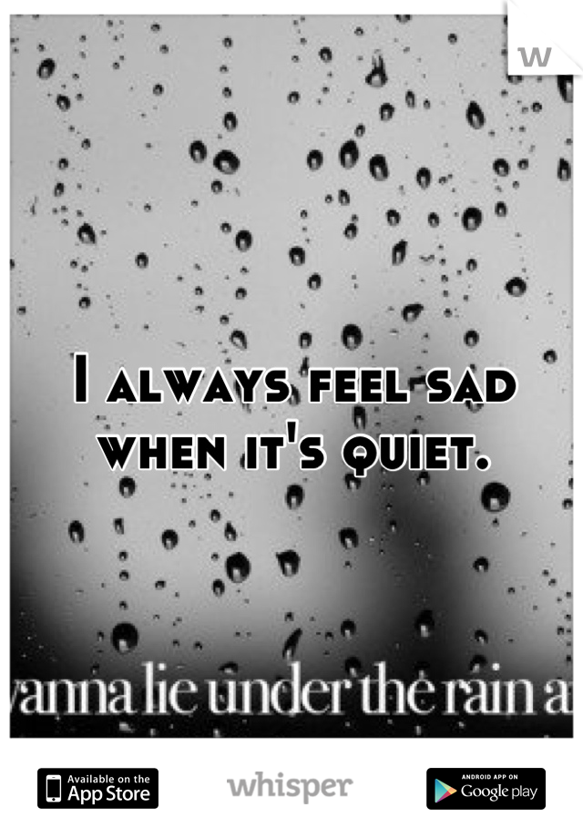 I always feel sad when it's quiet.