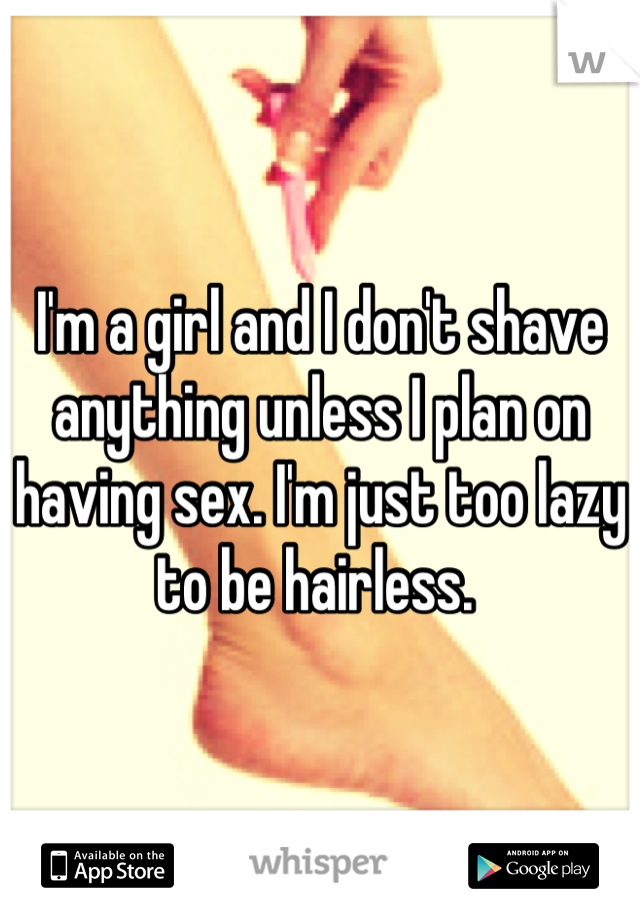 I'm a girl and I don't shave anything unless I plan on having sex. I'm just too lazy to be hairless. 