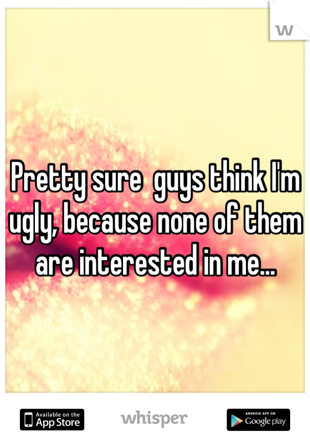 Pretty sure  guys think I'm ugly, because none of them are interested in me...