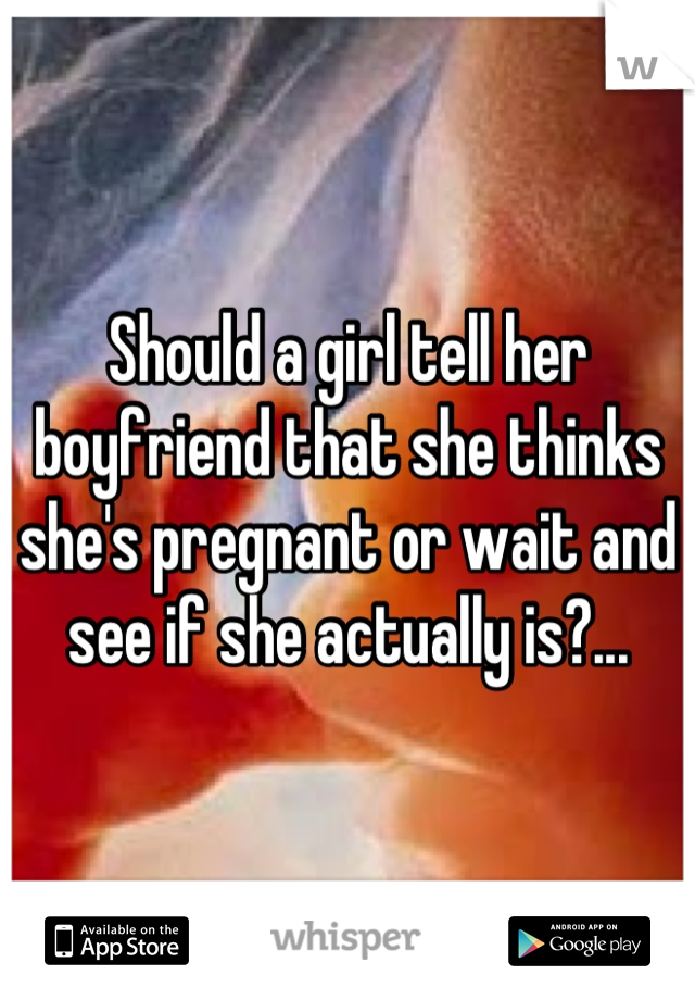 Should a girl tell her boyfriend that she thinks she's pregnant or wait and see if she actually is?...