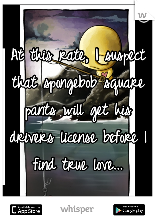 At this rate, I suspect that spongebob square pants will get his drivers license before I find true love...