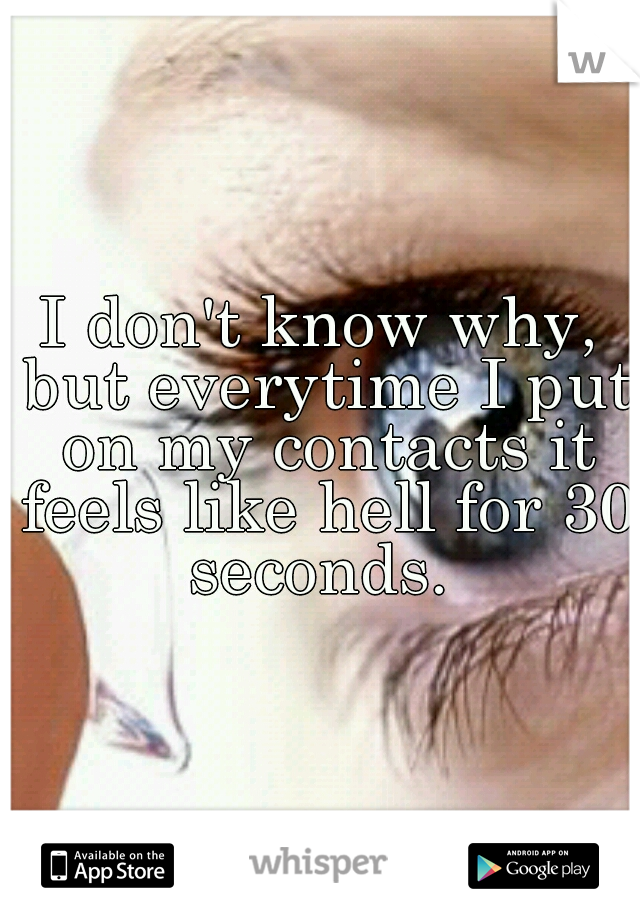I don't know why, but everytime I put on my contacts it feels like hell for 30 seconds. 