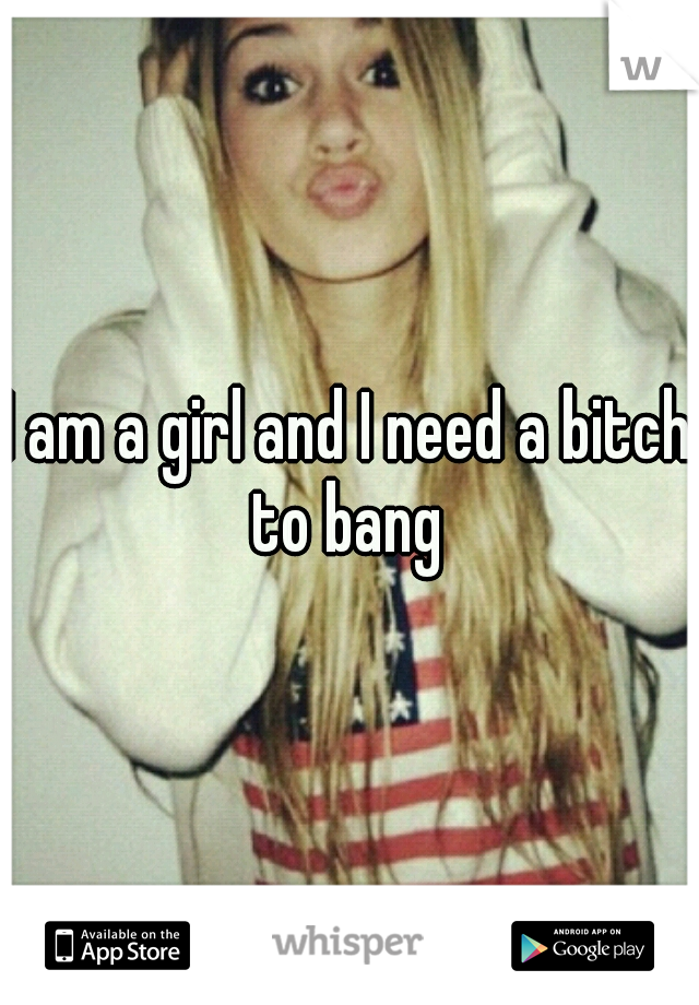 I am a girl and I need a bitch to bang 