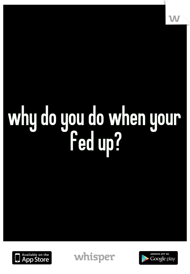 why do you do when your fed up?