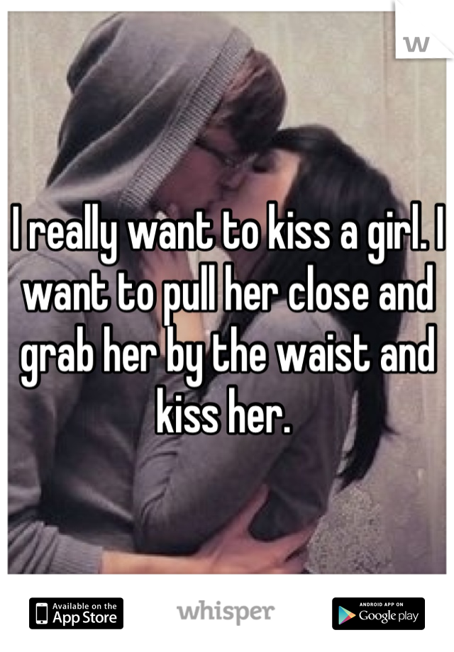 I really want to kiss a girl. I want to pull her close and grab her by the waist and kiss her. 