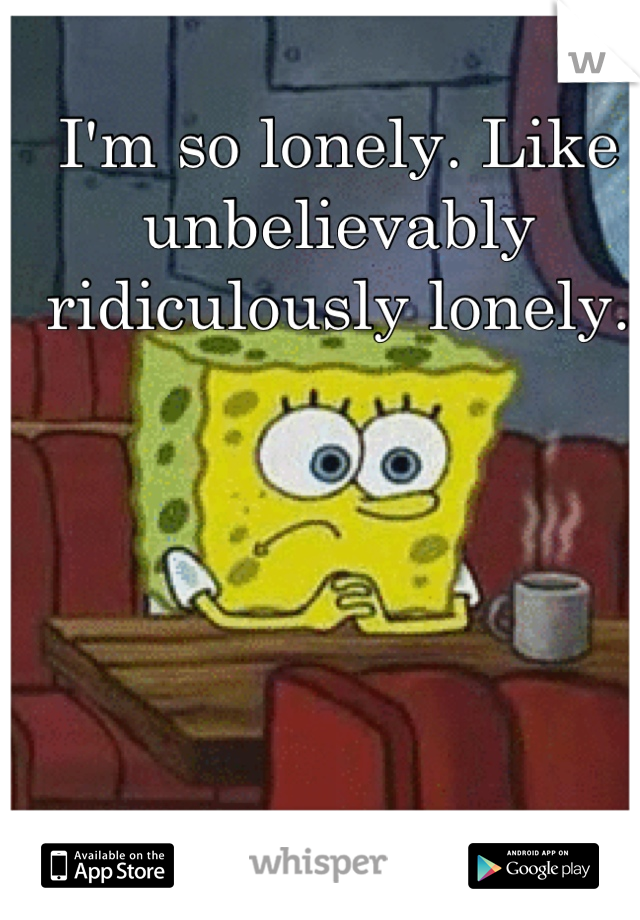 I'm so lonely. Like unbelievably ridiculously lonely.