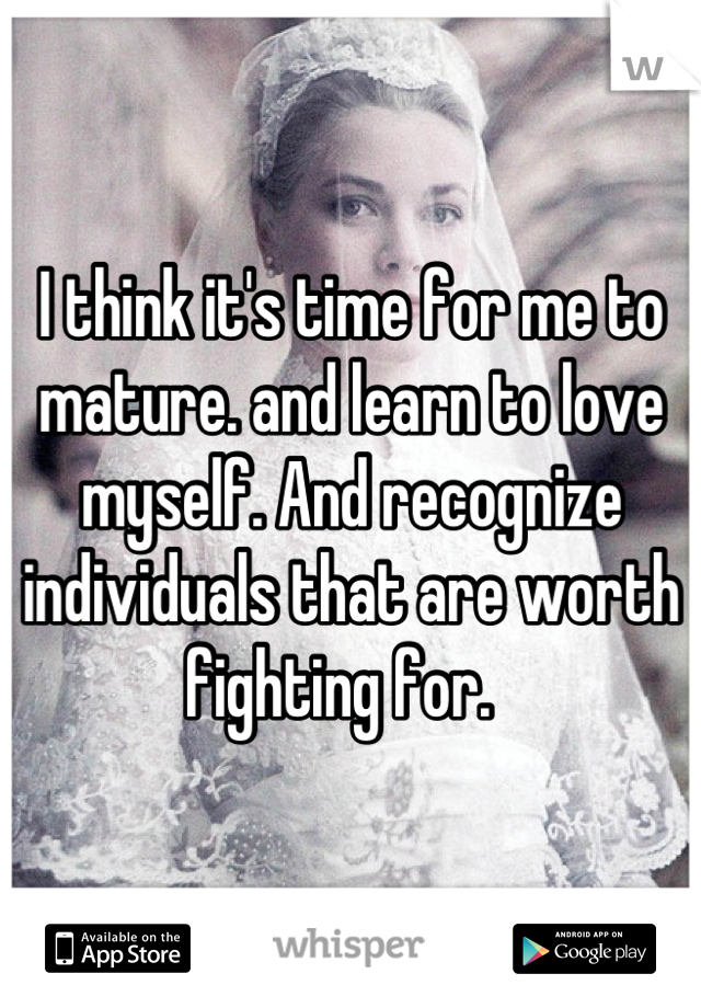 I think it's time for me to mature. and learn to love myself. And recognize individuals that are worth fighting for.  