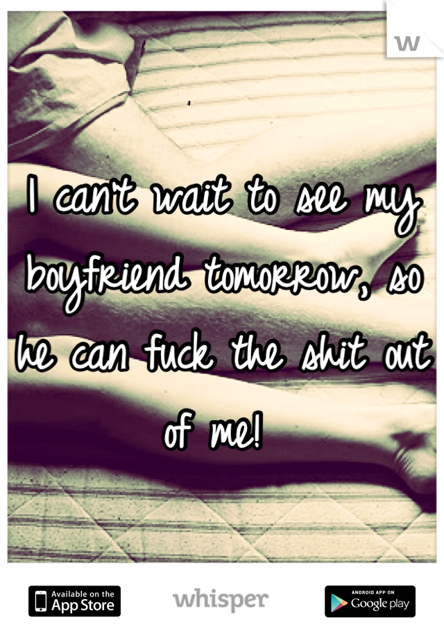 I can't wait to see my boyfriend tomorrow, so he can fuck the shit out of me! 
