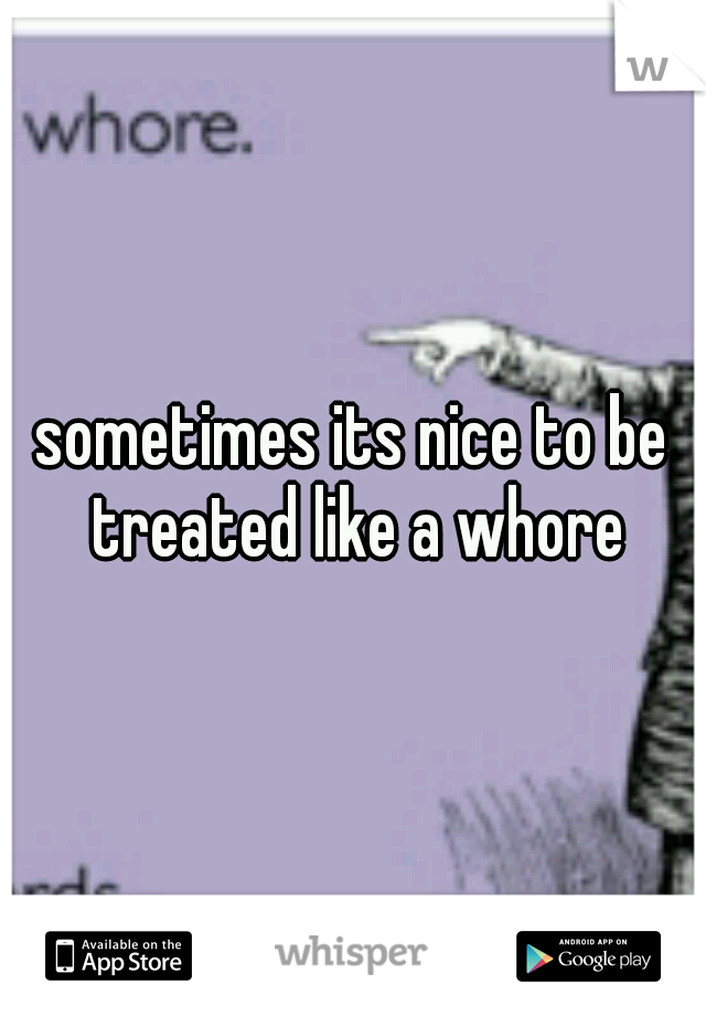 sometimes its nice to be treated like a whore