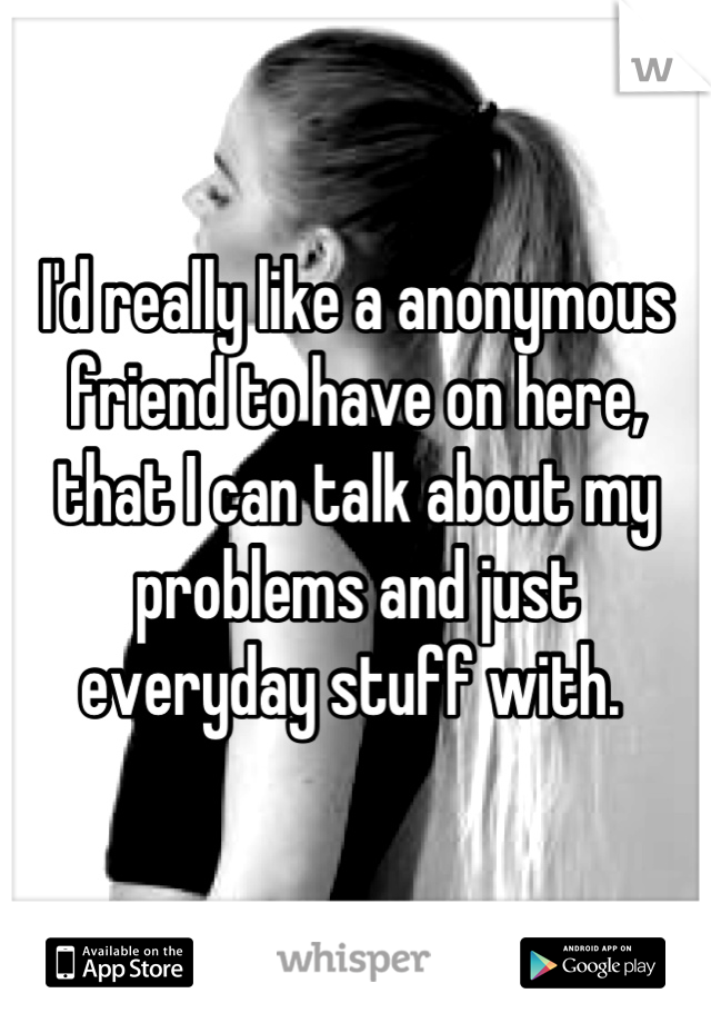 I'd really like a anonymous friend to have on here, that I can talk about my problems and just everyday stuff with. 