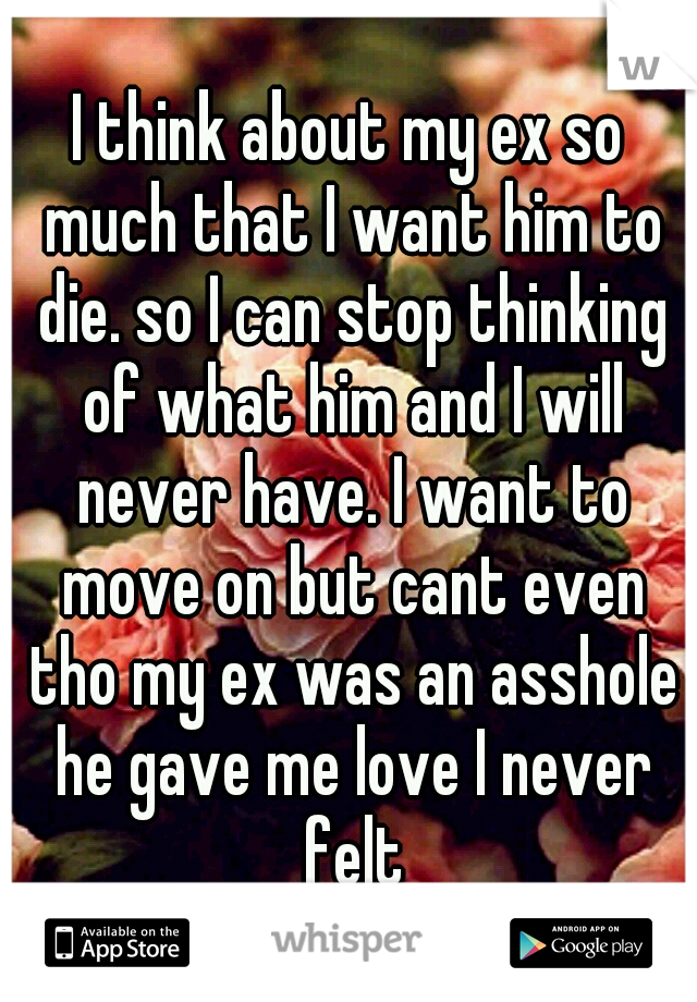 I think about my ex so much that I want him to die. so I can stop thinking of what him and I will never have. I want to move on but cant even tho my ex was an asshole he gave me love I never felt