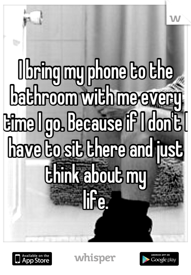 I bring my phone to the bathroom with me every time I go. Because if I don't I have to sit there and just think about my
life.