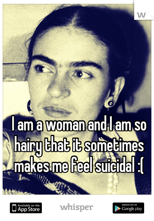 I am a woman and I am so hairy that it sometimes makes me feel suicidal :(
