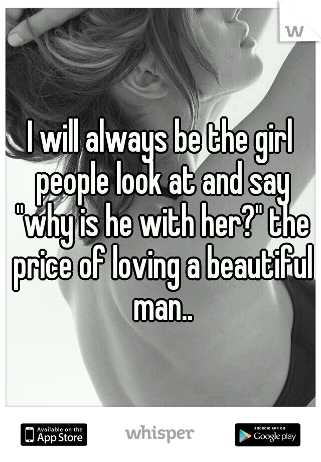 I will always be the girl people look at and say "why is he with her?" the price of loving a beautiful man..