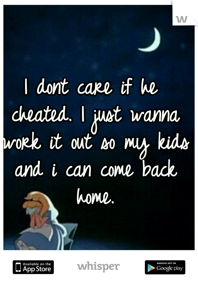 I dont care if he cheated. I just wanna work it out so my kids and i can come back home.
