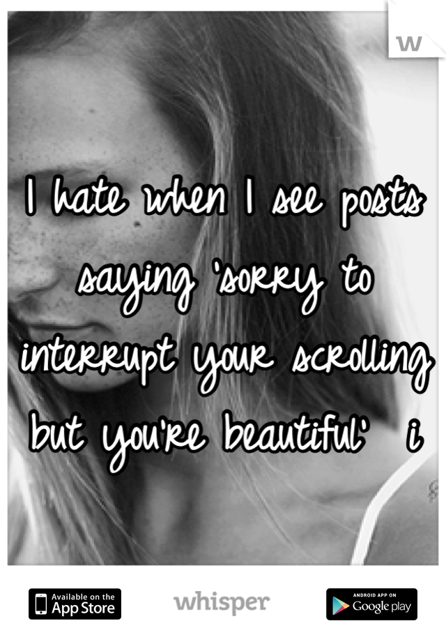 I hate when I see posts saying 'sorry to interrupt your scrolling but you're beautiful'  i