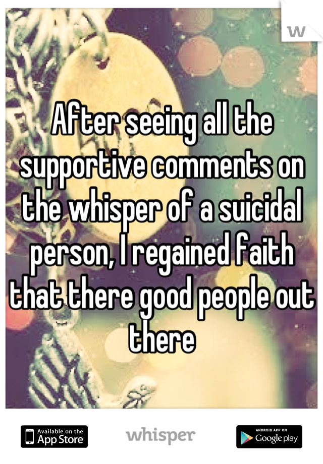 After seeing all the supportive comments on the whisper of a suicidal person, I regained faith that there good people out there