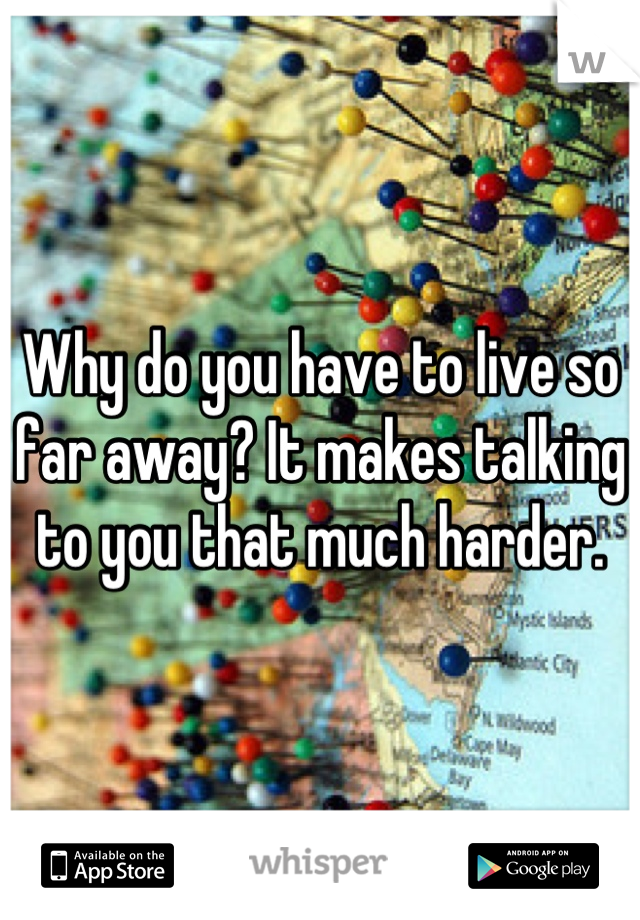 Why do you have to live so far away? It makes talking to you that much harder.