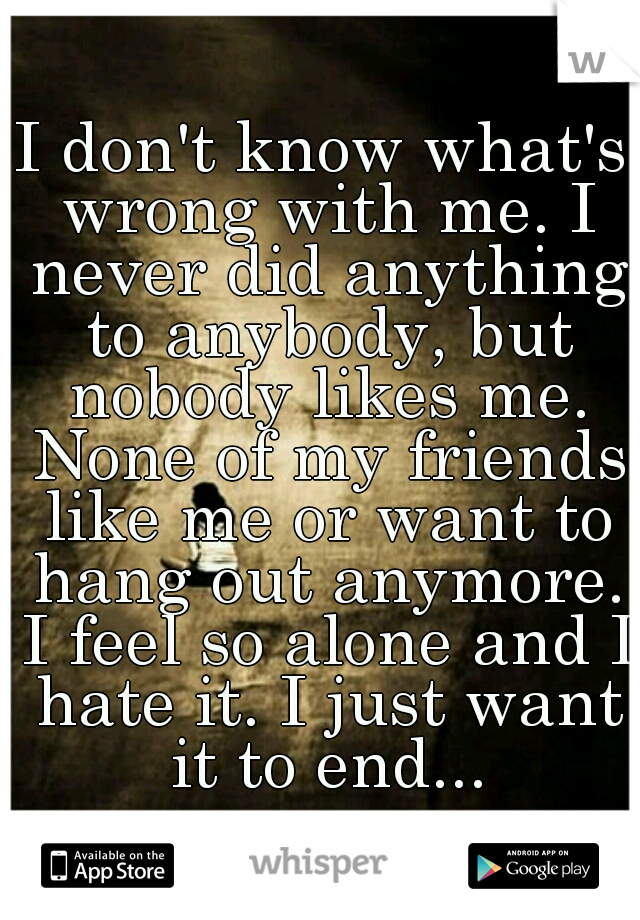 I don't know what's wrong with me. I never did anything to anybody, but nobody likes me. None of my friends like me or want to hang out anymore. I feel so alone and I hate it. I just want it to end...