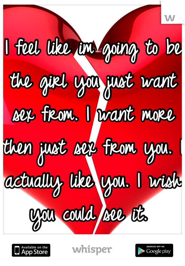 I feel like im going to be the girl you just want sex from. I want more then just sex from you. I actually like you. I wish you could see it. 