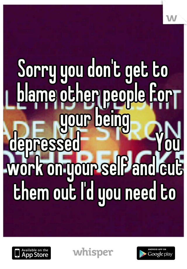 Sorry you don't get to blame other people for your being depressed







You work on your self and cut them out I'd you need to
