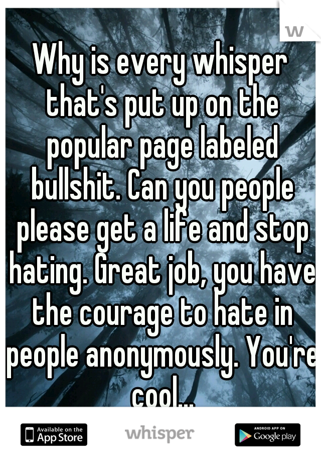 Why is every whisper that's put up on the popular page labeled bullshit. Can you people please get a life and stop hating. Great job, you have the courage to hate in people anonymously. You're cool...