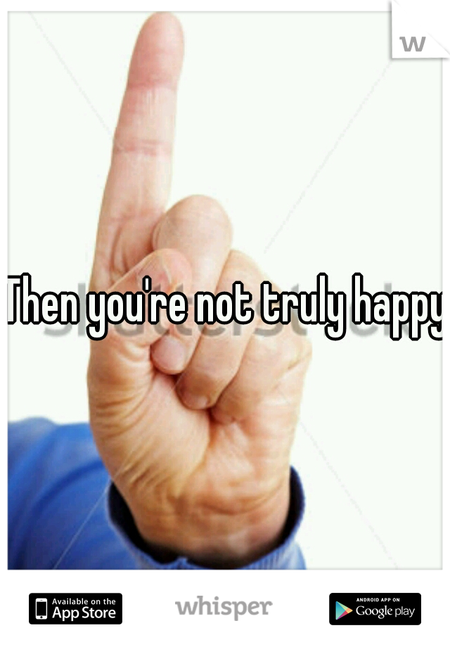Then you're not truly happy.