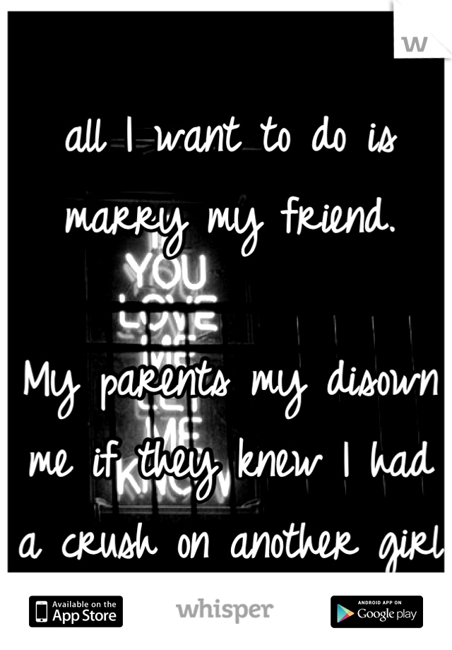 all I want to do is marry my friend.

My parents my disown me if they knew I had a crush on another girl