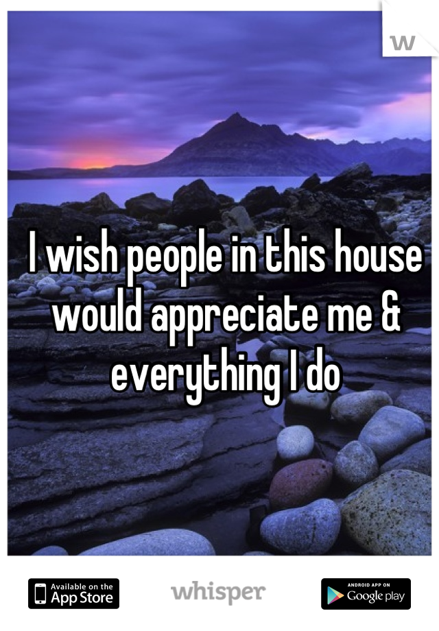 I wish people in this house would appreciate me & everything I do